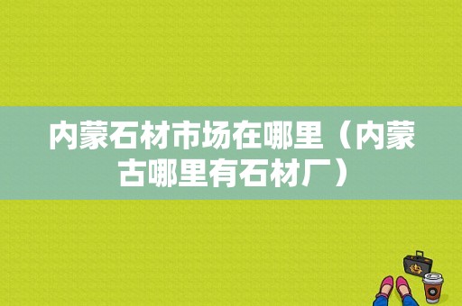 内蒙石材市场在哪里（内蒙古哪里有石材厂）