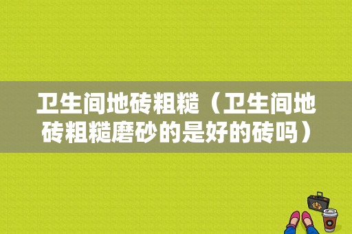 卫生间地砖粗糙（卫生间地砖粗糙磨砂的是好的砖吗）