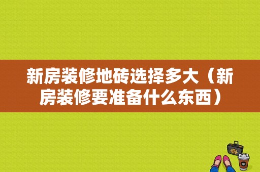 新房装修地砖选择多大（新房装修要准备什么东西）