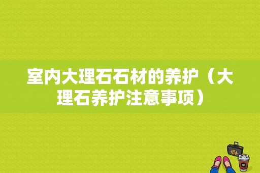 室内大理石石材的养护（大理石养护注意事项）