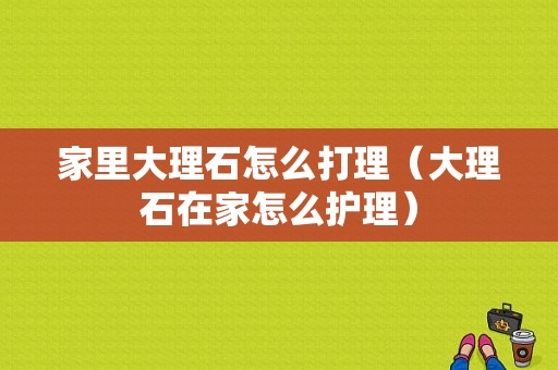 家里大理石怎么打理（大理石在家怎么护理）