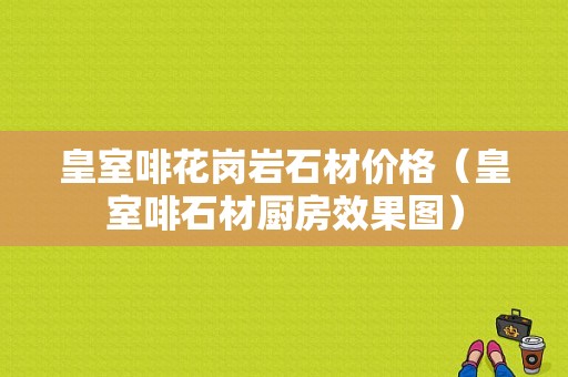 皇室啡花岗岩石材价格（皇室啡石材厨房效果图）