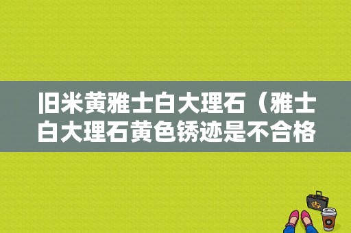 旧米黄雅士白大理石（雅士白大理石黄色锈迹是不合格吗）