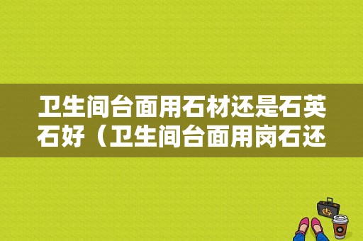 卫生间台面用石材还是石英石好（卫生间台面用岗石还是石英石）