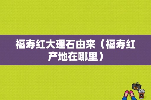 福寿红大理石由来（福寿红产地在哪里）