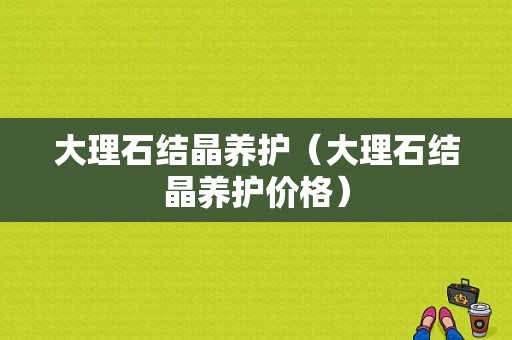 大理石结晶养护（大理石结晶养护价格）