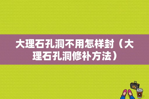 大理石孔洞不用怎样封（大理石孔洞修补方法）