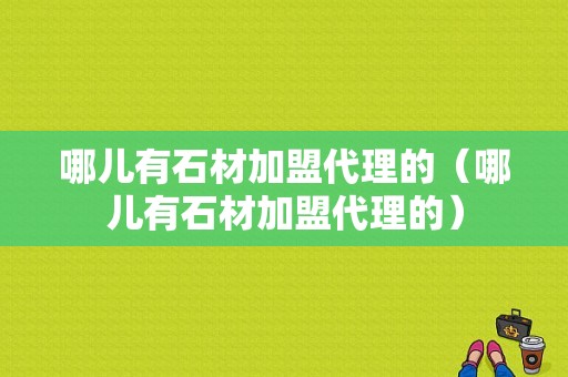 哪儿有石材加盟代理的（哪儿有石材加盟代理的）