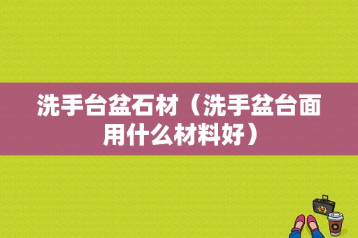 洗手台盆石材（洗手盆台面用什么材料好）